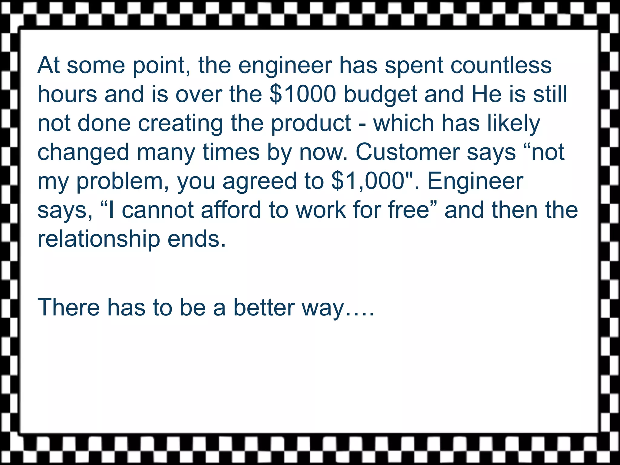 At some point, the engineer has spent countless
hours and is over the $1000 budget and He is still
not done creating the product - which has likely
changed many times by now. Customer says “not
my problem, you agreed to $1,000". Engineer
says, “I cannot afford to work for free” and then the
relationship ends.
There has to be a better way….
 