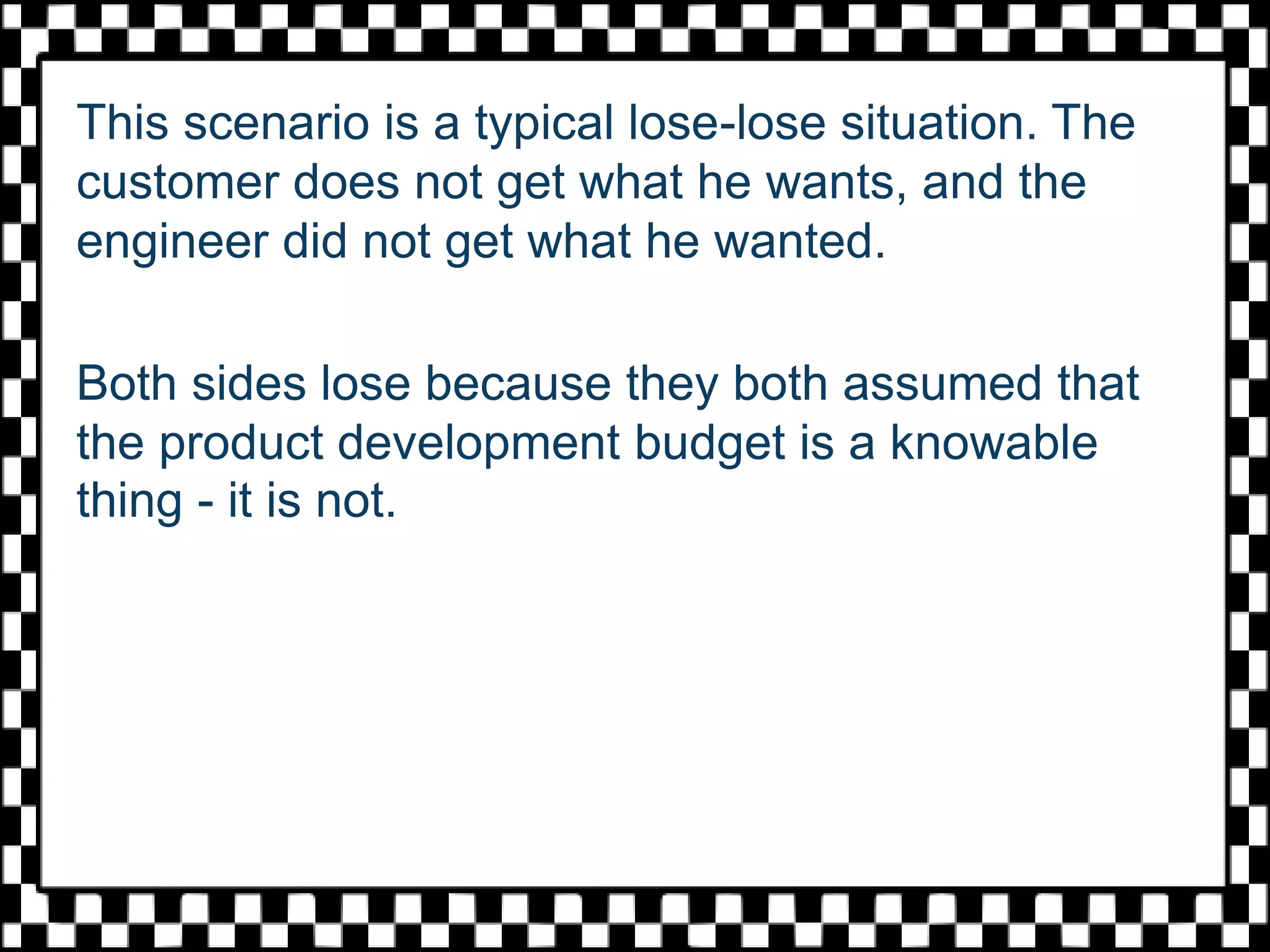 This scenario is a typical lose-lose situation. The
customer does not get what he wants, and the
engineer did not get what he wanted.
Both sides lose because they both assumed that
the product development budget is a knowable
thing - it is not.
 