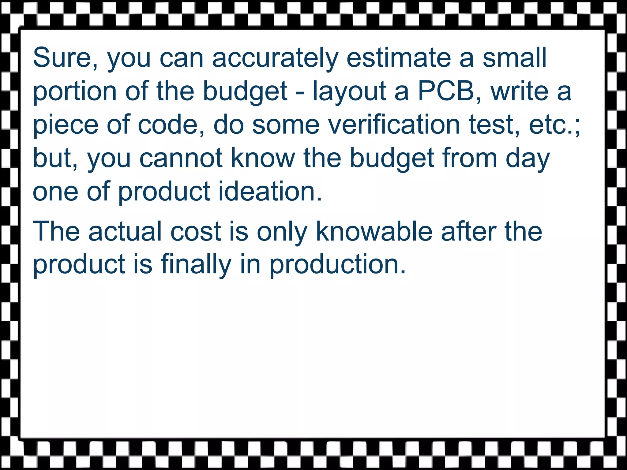 Sure, you can accurately estimate a small
portion of the budget - layout a PCB, write a
piece of code, do some verification test, etc.;
but, you cannot know the budget from day
one of product ideation.
The actual cost is only knowable after the
product is finally in production.
 