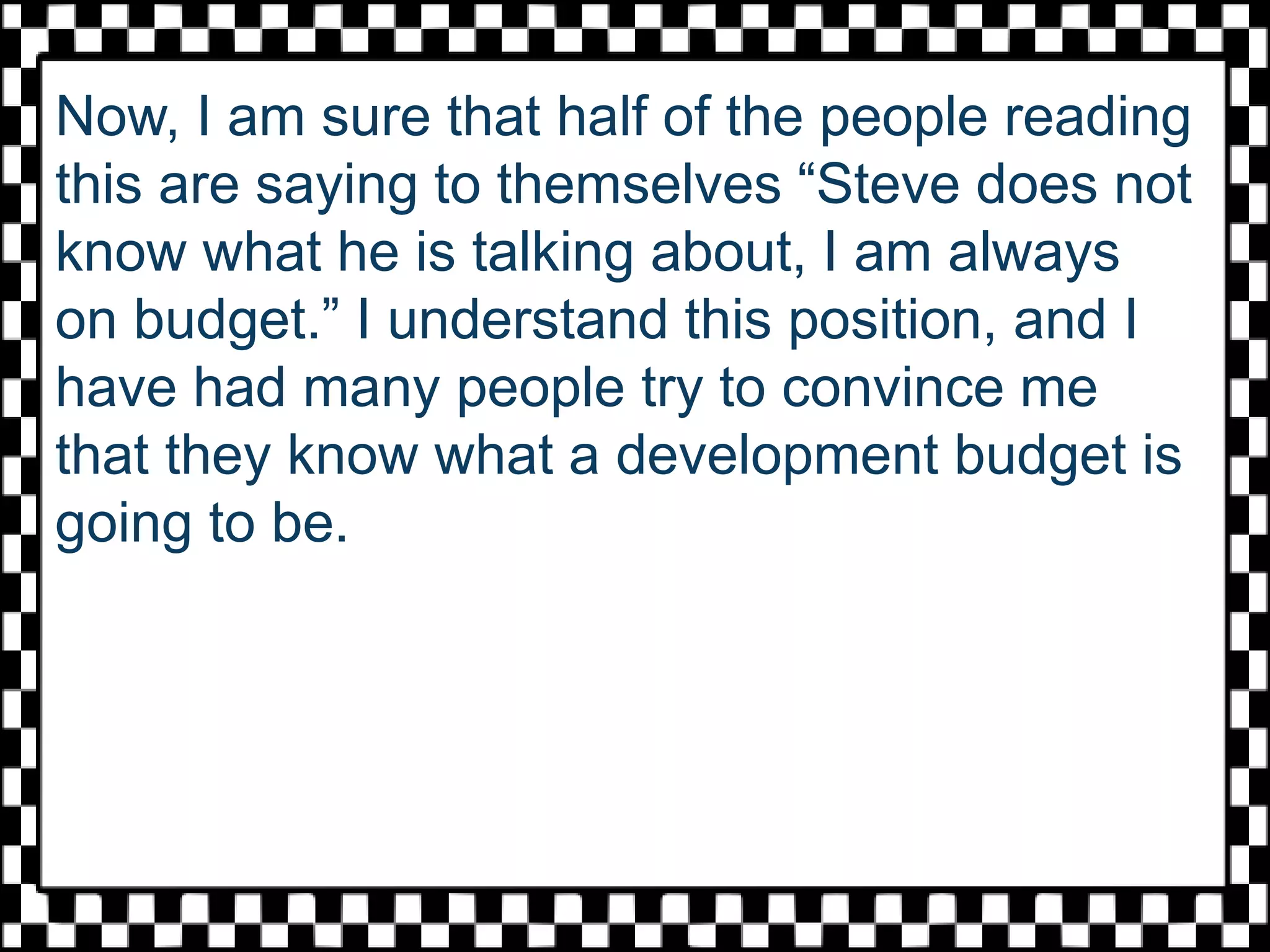 Now, I am sure that half of the people reading
this are saying to themselves “Steve does not
know what he is talking about, I am always
on budget.” I understand this position, and I
have had many people try to convince me
that they know what a development budget is
going to be.
 