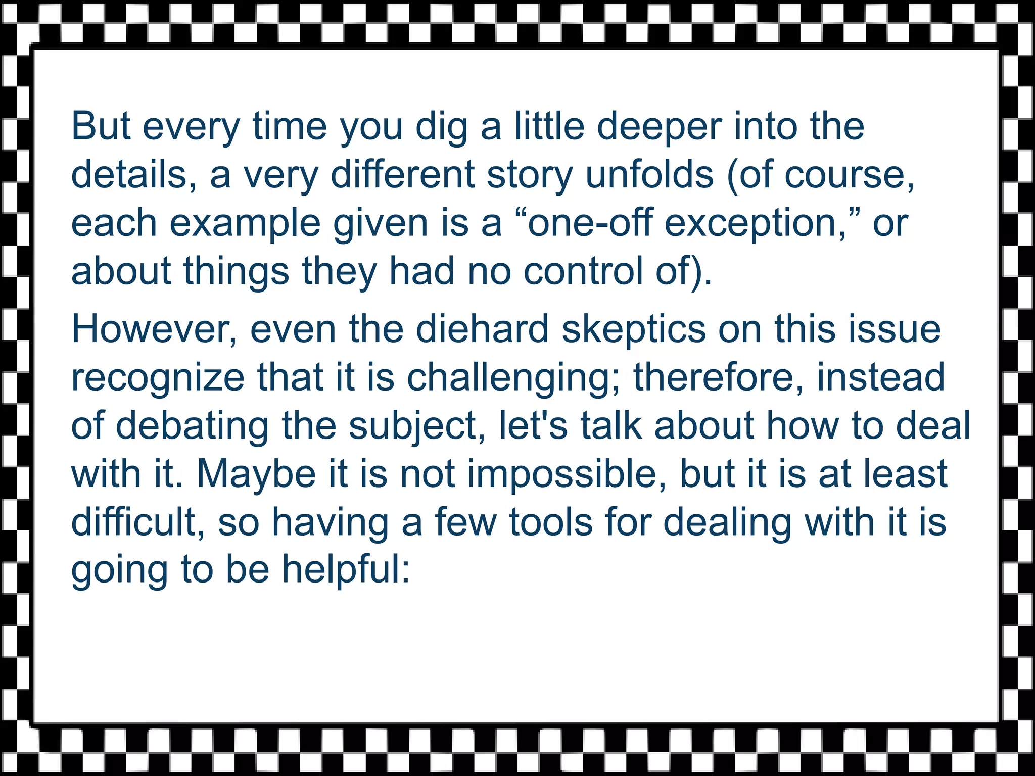 But every time you dig a little deeper into the
details, a very different story unfolds (of course,
each example given is a “one-off exception,” or
about things they had no control of).
However, even the diehard skeptics on this issue
recognize that it is challenging; therefore, instead
of debating the subject, let's talk about how to deal
with it. Maybe it is not impossible, but it is at least
difficult, so having a few tools for dealing with it is
going to be helpful:
 