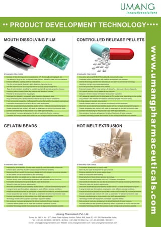 PRODUCT DEVELOPMENT TECHNOLOGY
CONTROLLED RELEASE PELLETS
GELATIN BEADS HOT MELT EXTRUSION
MOUTH DISSOLVING FILM
Umang Pharmatech Pvt. Ltd.
STANDARD FEATURES : STANDARD FEATURES :
STANDARD FEATURES : STANDARD FEATURES :
Survey No. 146, H. No.1 (PT), Vasai Phata Highway Junction, Pelhar, Nh8, Vasai (E) - 401 208, Maharashtra (India).
Tel. : (+91-22) 30018900 / 30018915 - 98, Mob. : (+91) 986 723 6594, Fax : (+91-22) 30018908 / 30018913
E-mail : umang@umangpharmatech.com, Website : www.umangpharmatech.com / www.umangpharmaceuticals.com
www.umangpharmaceuticals.com
Consists of Strip forming polymers, plasticizers, API, flavoring & coloring agent, etc.
The delivery of drug via film, in-process onset of action, tailored to meet your requirements.
Enhance efficiency & safety profile of medicament.
Thin film is more stable, durable & quick dissolving than other forms.
Thin film improves dose accuracy empowered to liquid / syrup dosage form.
Ease of administration, beneficial for pediatric, geriatric & neurode generation disease.
Dissolving without made of water like patients with disorders / nausea.
Potential to develop sensitive drug targets.
Sublingual film delivers a convenient, quick dissolving therapeutic dose.
Drug contained by film, rapidly absorbs under the tounge to ensure compliance.
From commercial prospective it offers extend revenue life cycle for drug patent expiring soon.
Formulation development on a bench & pilot scale development.
Short term accelerated physical stability studies before a full scale development program.
Dossier preparation per product with scale up parameters for pilot and production scale.
Contract manufacturing for the products in our GMP approved facility.
Non-exclusive / exclusive arrangement to deliver treatments for your molecule.
Complete Technology transfer from product to pilot to large scale production possible.
Innovative, advanced IR & MR formulation & process technology.
Dedicated project management with method development and validation.
Internal Technology transfer from laboratory to pilot plant to commercial technology.
Identifying the right key process parameters.
Full scale production of at least three batches.
Extended release (XR) or Long lasting (LA) allows for a decrease in dosing frequently.
SR- specific amount of drug release at time intervals.
Delayed or Enteric release formulation development is possible.
API release at a specific point in body based on PH or other char. depending on drug profile.
Drug release in the intestine formulated to release at a higher PH (more basic)
or drug release in stomach (more acidic).
Specific release pattern as per customer requirement can be developed.
Short term accelerated physical stability studies before a full scale development program.
Dossier preparation per product with scale up parameters for pilot and production scale.
Contract manufacturing for the products in our GMP approved facility.
Non-exclusive / exclusive arrangement to deliver treatments for your molecule.
Complete Technology transfer from product to pilot to large scale production possible.
Formulation development on bench scale.
Bench & pilot scale development for your products.
Heat sensitive molecules also can also be processed with special processing attachments.
Dossier preparation per product with scale up parameters for pilot and production scale.
Contract manufacturing for the products in our GMP approved facility.
Technology transfer with equipment purchase & support if needed.
Non-exclusive / exclusive arrangement to deliver treatments for your molecule.
Hot melt pellets are also possible by attaching axillary equipments to the hot melt extruder.
Complete Technology transfer from product to pilot to large scale production possible.
Enhance solubility, bio for purely soluble drugs.
Ability to incorporate taste masking.
Broad selection of down stream process technology.
Granules for end in solid dosage form, incl. CR delivery formulations.
Tailored to meet your product requirements.
Short term accelerated physical stability studies before a full scale development program.
A range of proto type formulations are prepared under different process conditions.
Analytical techniques applied as appropriate to determine formulation & process parameters.
Improves the bio availability of purely water soluble & purely permeable compounds.
Enhance dose uniformity of potent compounds and minimize variability.
Reduce due time & benefit from a proven dosage form with stringent commercial success.
Oil and pellets can be encapsulated by this technology.
Gelatin and other core pellets can be made as per project needs.
We work strictly under confidentiality agreements with customer defined time lines.
Formulation development on a bench & pilot scale development.
Tailored to meet your product requirements.
Short term accelerated physical stability studies before a full scale development program.
A range of proto type formulations are prepared under different process conditions.
Analytical techniques applied as appropriate to determine formulation & process parameters.
Dossier preparation per product with scale up parameters for pilot and production scale.
Contract manufacturing for the products in our GMP approved facility.
Technology transfer with equipment purchase & support if needed.
Non-exclusive / exclusive arrangement to deliver treatments for your molecule.
Customer defined pellets can be made with customer ingredients / actives .
Complete Technology transfer from product to pilot to large scale production possible.
 