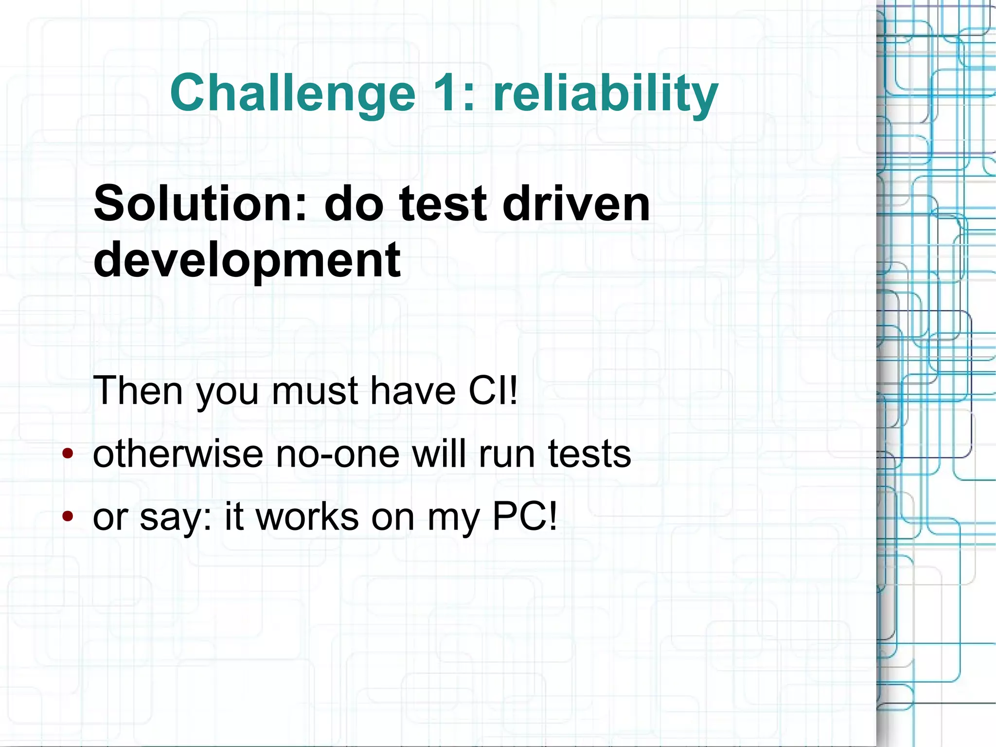 Challenge 1: reliability
Solution: do test driven
development
Then you must have CI!
● otherwise no-one will run tests
● or say: it works on my PC!
 