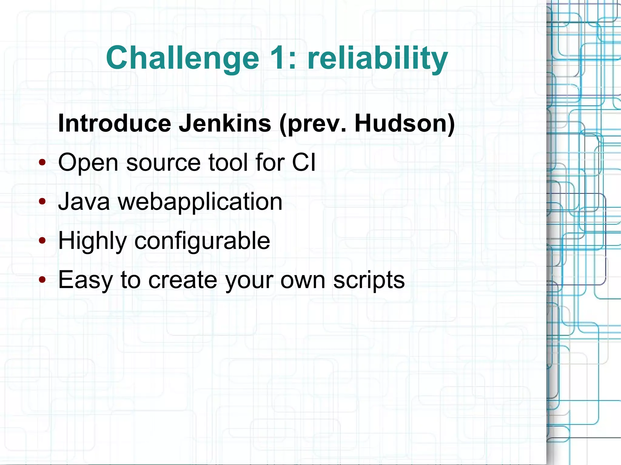 Challenge 1: reliability
Introduce Jenkins (prev. Hudson)
● Open source tool for CI
● Java webapplication
● Highly configurable
● Easy to create your own scripts
 