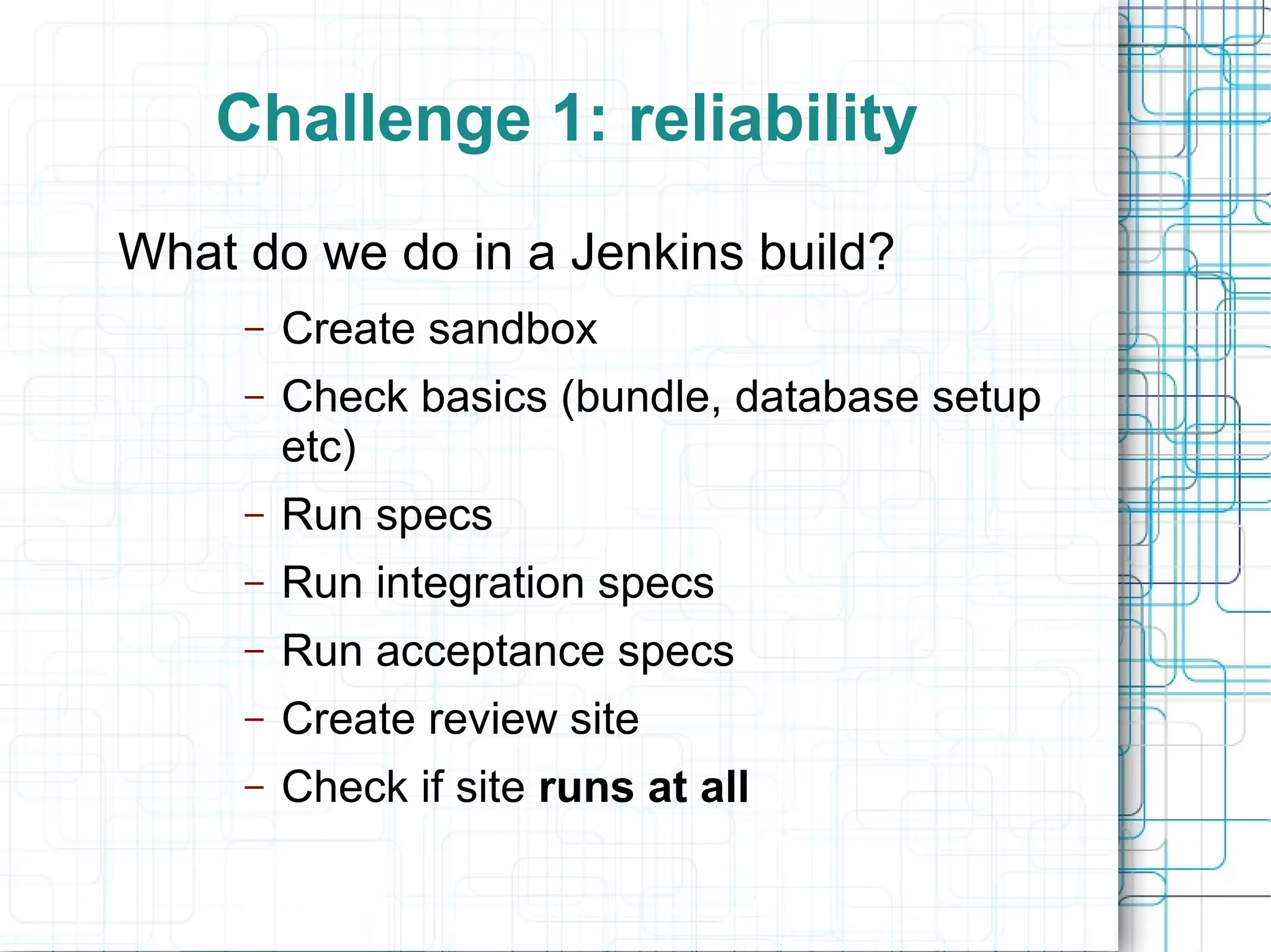 Challenge 1: reliability
What do we do in a Jenkins build?
– Create sandbox
– Check basics (bundle, database setup
etc)
– Run specs
– Run integration specs
– Run acceptance specs
– Create review site
– Check if site runs at all
 