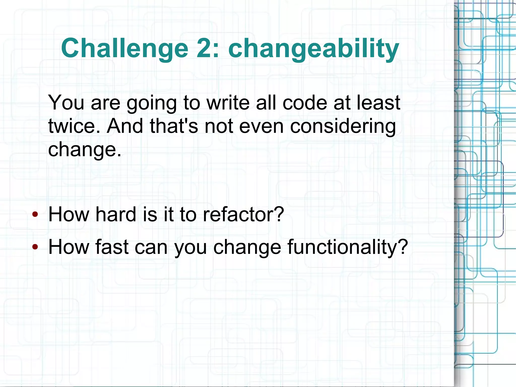 Challenge 2: changeability
You are going to write all code at least
twice. And that's not even considering
change.
● How hard is it to refactor?
● How fast can you change functionality?
 
