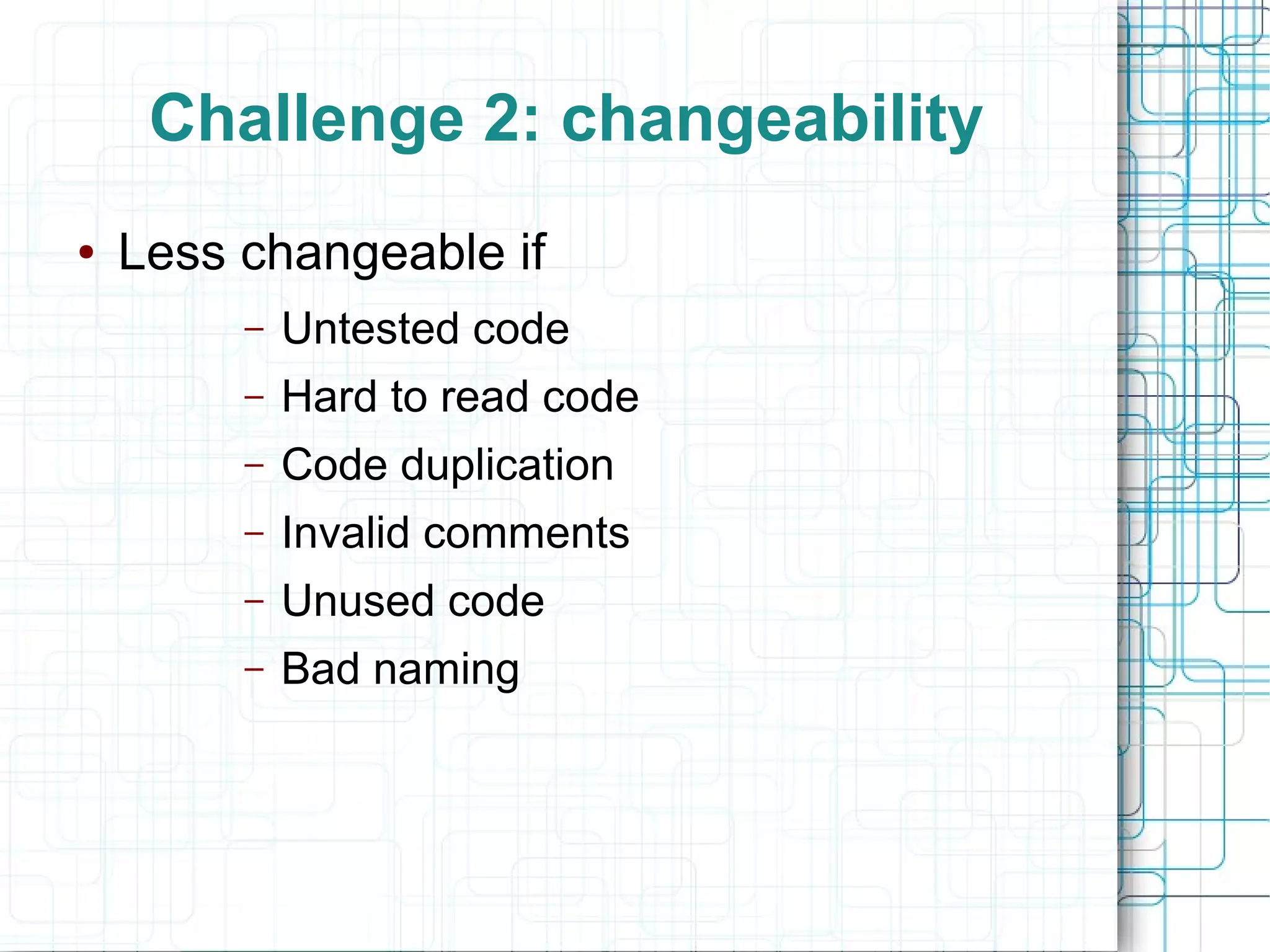 Challenge 2: changeability
● Less changeable if
– Untested code
– Hard to read code
– Code duplication
– Invalid comments
– Unused code
– Bad naming
 