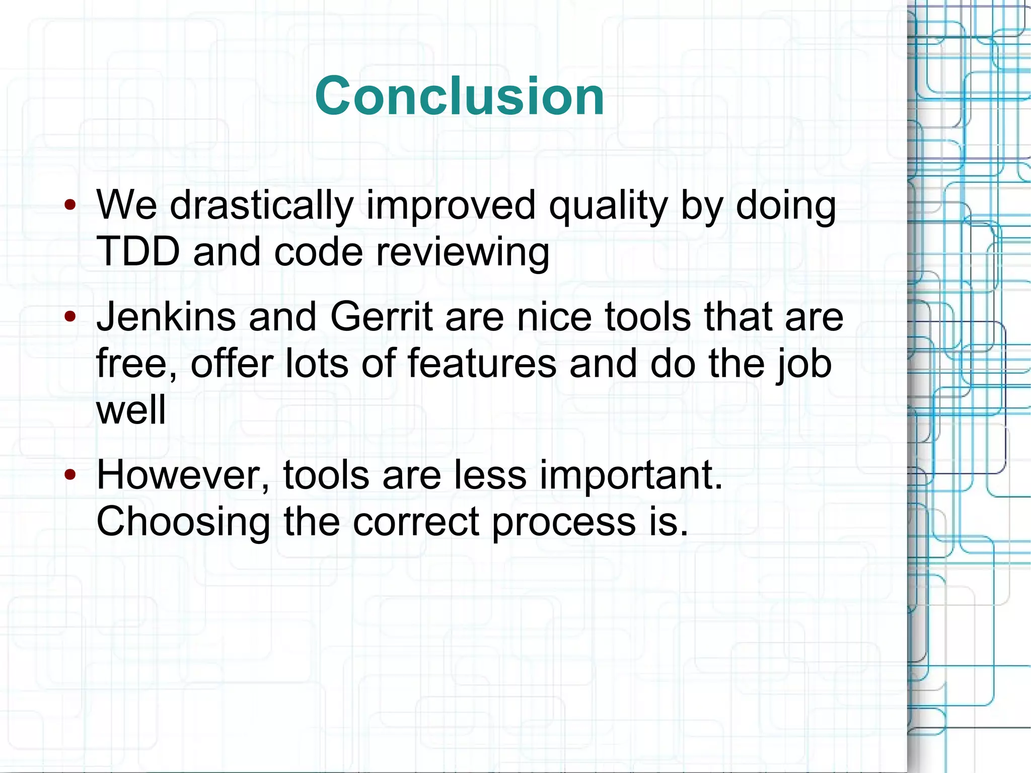 Conclusion
● We drastically improved quality by doing
TDD and code reviewing
● Jenkins and Gerrit are nice tools that are
free, offer lots of features and do the job
well
● However, tools are less important.
Choosing the correct process is.
 