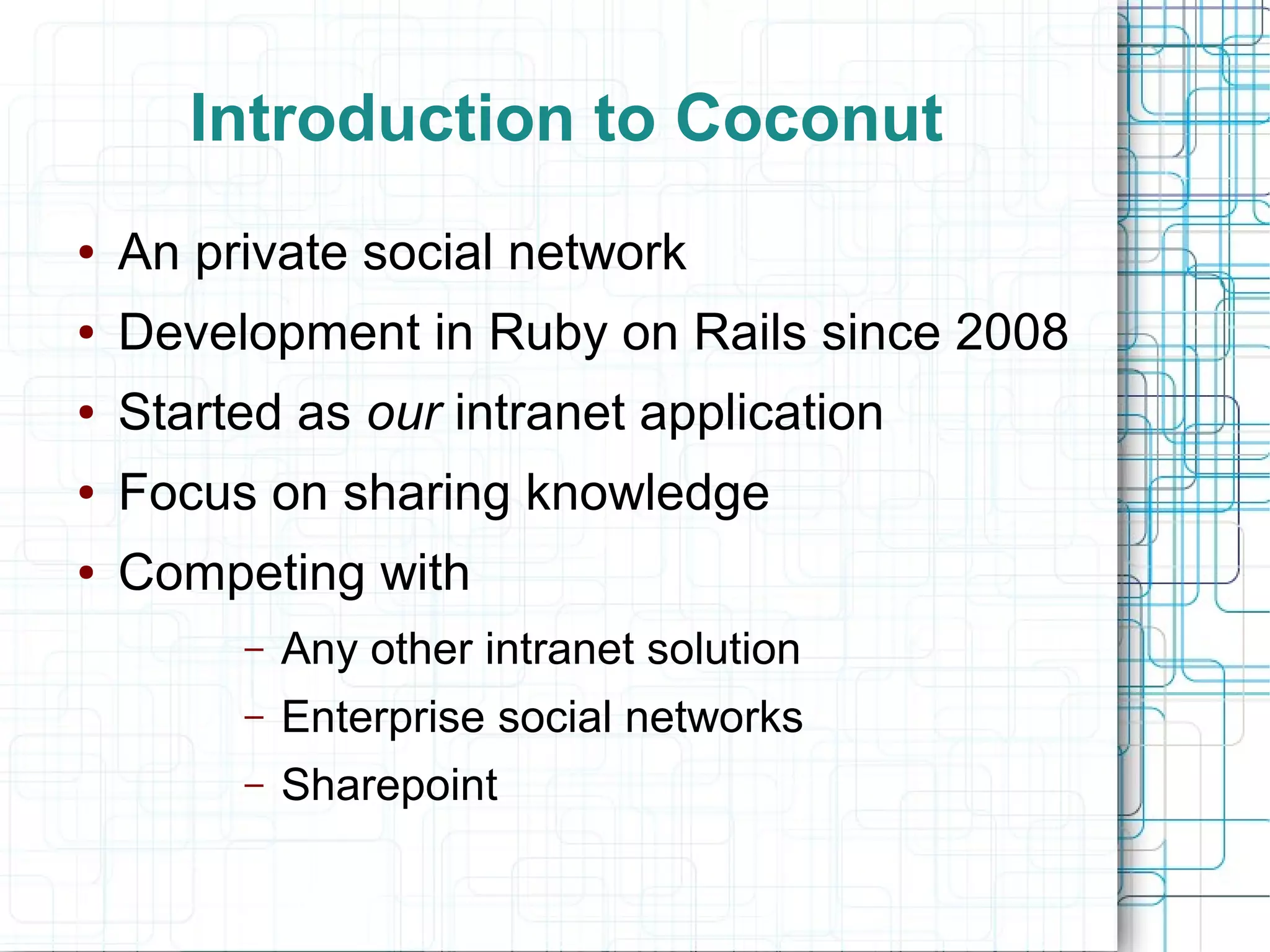 Introduction to Coconut
● An private social network
● Development in Ruby on Rails since 2008
● Started as our intranet application
● Focus on sharing knowledge
● Competing with
– Any other intranet solution
– Enterprise social networks
– Sharepoint
 