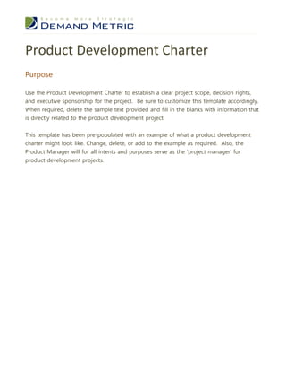 Product Development Charter
Purpose

Use the Product Development Charter to establish a clear project scope, decision rights,
and executive sponsorship for the project. Be sure to customize this template accordingly.
When required, delete the sample text provided and fill in the blanks with information that
is directly related to the product development project.


This template has been pre-populated with an example of what a product development
charter might look like. Change, delete, or add to the example as required. Also, the
Product Manager will for all intents and purposes serve as the ‘project manager’ for
product development projects.
 