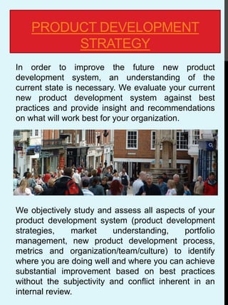 PRODUCT DEVELOPMENT
STRATEGY
In order to improve the future new product
development system, an understanding of the
current state is necessary. We evaluate your current
new product development system against best
practices and provide insight and recommendations
on what will work best for your organization.
We objectively study and assess all aspects of your
product development system (product development
strategies, market understanding, portfolio
management, new product development process,
metrics and organization/team/culture) to identify
where you are doing well and where you can achieve
substantial improvement based on best practices
without the subjectivity and conflict inherent in an
internal review.
 