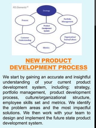 NEW PRODUCT
DEVELOPMENT PROCESS
We start by gaining an accurate and insightful
understanding of your current product
development system, including: strategy,
portfolio management, product development
process, culture/organizational structure,
employee skills set and metrics. We identify
the problem areas and the most impactful
solutions. We then work with your team to
design and implement the future state product
development system.
 