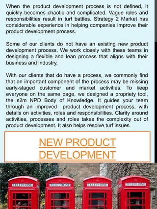 NEW PRODUCT
DEVELOPMENT
When the product development process is not defined, it
quickly becomes chaotic and complicated. Vague roles and
responsibilities result in turf battles. Strategy 2 Market has
considerable experience in helping companies improve their
product development process.
Some of our clients do not have an existing new product
development process. We work closely with these teams in
designing a flexible and lean process that aligns with their
business and industry.
With our clients that do have a process, we commonly find
that an important component of the process may be missing
early-staged customer and market activities. To keep
everyone on the same page, we designed a propriety tool,
the s2m NPD Body of Knowledge. It guides your team
through an improved product development process, with
details on activities, roles and responsibilities. Clarity around
activities, processes and roles takes the complexity out of
product development. It also helps resolve turf issues.
 