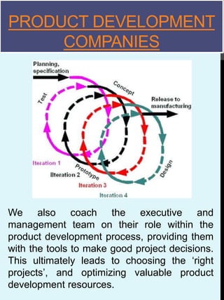 PRODUCT DEVELOPMENT
COMPANIES
We also coach the executive and
management team on their role within the
product development process, providing them
with the tools to make good project decisions.
This ultimately leads to choosing the ‘right
projects’, and optimizing valuable product
development resources.
 