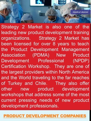 PRODUCT DEVELOPMENT COMPANIES
Strategy 2 Market is also one of the
leading new product development training
organizations. Strategy 2 Market has
been licensed for over 8 years to teach
the Product Development Management
Association (PDMA) New Product
Development Professional (NPDP)
Certification Workshop. They are one of
the largest providers within North America
and the World traveling to the far reaches
of Turkey and Chile. They also offer
other new product development
workshops that address some of the most
current pressing needs of new product
development professionals.
 