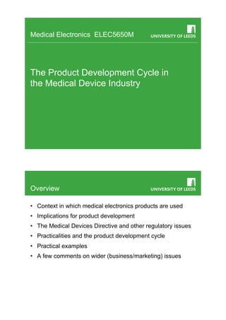 Medical Electronics ELEC5650M




The Product Development Cycle in
the Medical Device Industry




Overview

•  Context in which medical electronics products are used
•  Implications for product development
•  The Medical Devices Directive and other regulatory issues
•  Practicalities and the product development cycle
•  Practical examples
•  A few comments on wider (business/marketing) issues
 