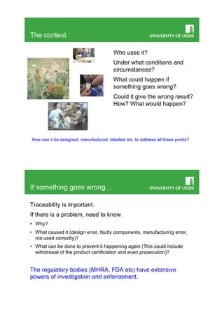 The context

                                         Who uses it?
                                         Under what conditions and
                                         circumstances?
                                         What could happen if
                                         something goes wrong?
                                         Could it give the wrong result?
                                         How? What would happen?




How can it be designed, manufactured, labelled etc. to address all these points?




If something goes wrong…

Traceability is important.
If there is a problem, need to know
•  Why?
•  What caused it (design error, faulty components, manufacturing error,
   not used correctly)?
•  What can be done to prevent it happening again (This could include
   withdrawal of the product certification and even prosecution)?


The regulatory bodies (MHRA, FDA etc) have extensive
powers of investigation and enforcement.
 