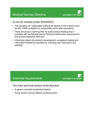 Medical Devices Directive

To be CE marked (under 93/42/EEC)
•  The company (or ‘organisation placing the device on the market’) must
   be ISO 13485 compliant (or occasionally some other equivalent)
•  There should be a ‘technical file’ for each product showing how it
   complies with the Medical Device Directive, performance requirements
   and product standards (ISO etc).
•  Information about the product’s development, acceptance testing and
   information needed to manufacture, including user instructions and
   labelling




Essential requirements

The main technical section of the directive
•  A generic checklist of potential hazards
•  Every device must be address all these points
 