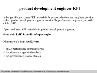 product development engineer KPI 
In this ppt file, you can ref KPI materials for product development engineer position 
such as product development engineer list of KPIs, performance appraisal, job skills, 
KRAs, BSC… 
If you need more KPI materials for product development engineer, 
please visit: kpi123.com/list-of-kpi-samples 
Other materials from kpi123.com 
• Top 28 performance appraisal forms 
• 11 performance appraisal methods 
• 1125 performance review phrases 
Top materials: top sales KPIs, Top 28 performance appraisal forms, 11 performance appraisal methods 
Interview questions and answers – free download/ pdf and ppt file 
 