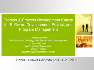 Product & Process Development Kaizen
for Software Development, Project, and
Program Management
Glen B. Alleman
Vice President, Strategy and Performance Management
Lewis & Fowler
www.lewisandfowler.com
303.241.9633
galleman@lewisandfowler.com
LPPDE, Denver Colorado April 21–23, 2008
1
 