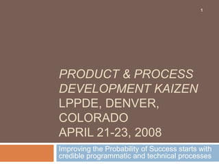 PRODUCT & PROCESS
DEVELOPMENT KAIZEN
LPPDE, DENVER,
COLORADO
APRIL 21-23, 2008
Improving the Probability of Success starts with
credible programmatic and technical processes
1
 
