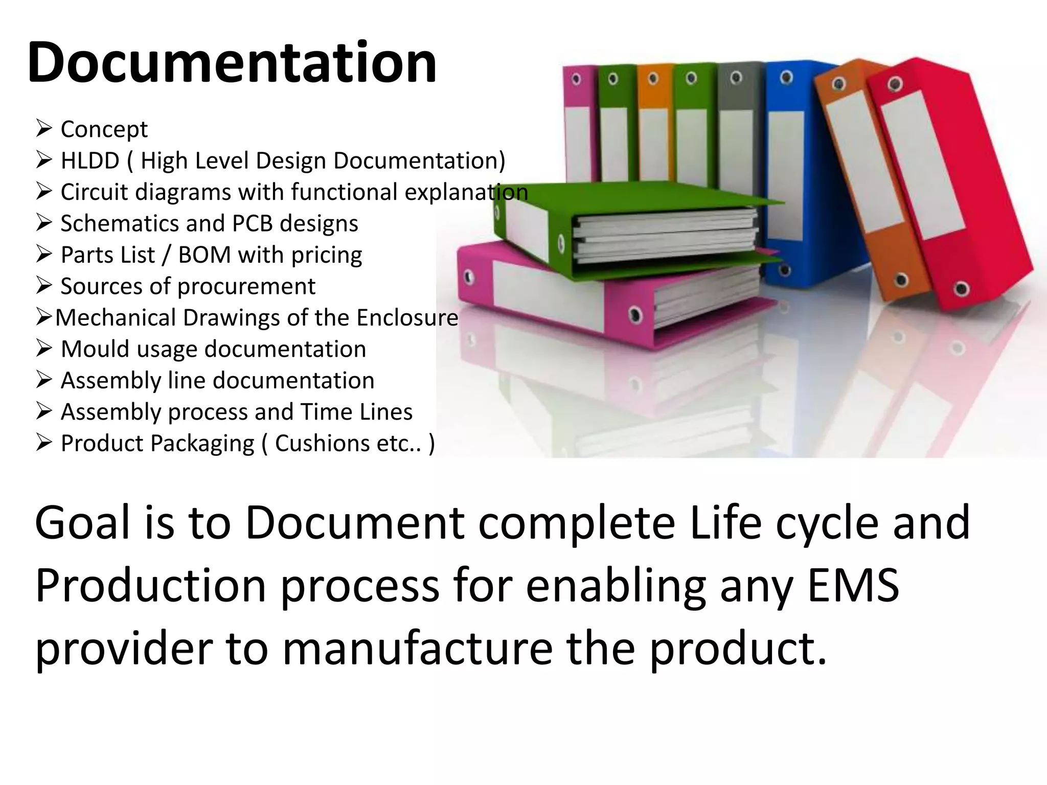 Documentation
 Concept
 HLDD ( High Level Design Documentation)
 Circuit diagrams with functional explanation
 Schematics and PCB designs
 Parts List / BOM with pricing
 Sources of procurement
Mechanical Drawings of the Enclosure
 Mould usage documentation
 Assembly line documentation
 Assembly process and Time Lines
 Product Packaging ( Cushions etc.. )


Goal is to Document complete Life cycle and
Production process for enabling any EMS
provider to manufacture the product.
 