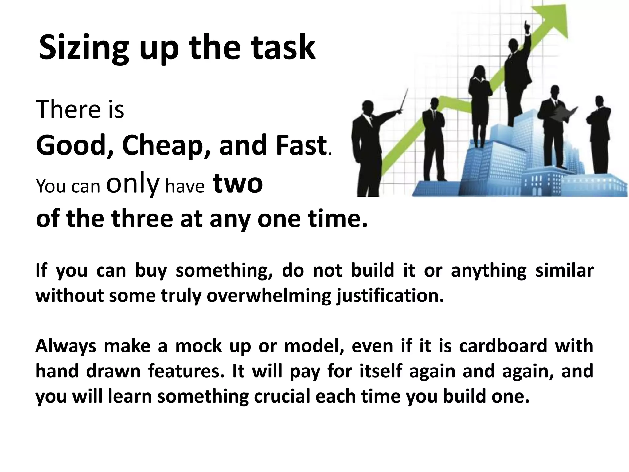 Sizing up the task
There is
Good, Cheap, and Fast.
You can only have two
of the three at any one time.
If you can buy something, do not build it or anything similar
without some truly overwhelming justification.

Always make a mock up or model, even if it is cardboard with
hand drawn features. It will pay for itself again and again, and
you will learn something crucial each time you build one.
 