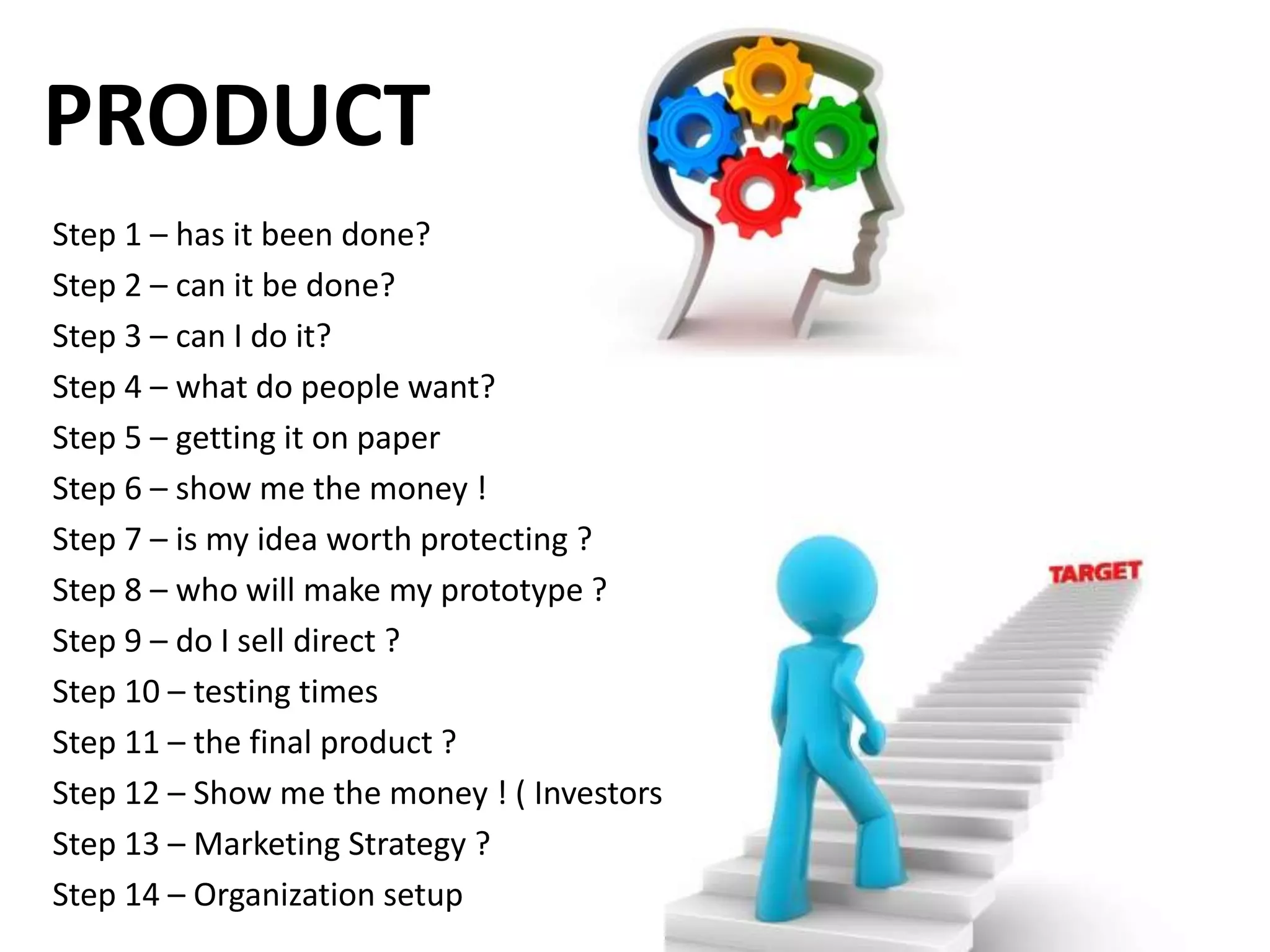 PRODUCT
Step 1 – has it been done?
Step 2 – can it be done?
Step 3 – can I do it?
Step 4 – what do people want?
Step 5 – getting it on paper
Step 6 – show me the money !
Step 7 – is my idea worth protecting ?
Step 8 – who will make my prototype ?
Step 9 – do I sell direct ?
Step 10 – testing times
Step 11 – the final product ?
Step 12 – Show me the money ! ( Investors )
Step 13 – Marketing Strategy ?
Step 14 – Organization setup
 