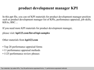 product development manager KPI 
In this ppt file, you can ref KPI materials for product development manager position 
such as product development manager list of KPIs, performance appraisal, job skills, 
KRAs, BSC… 
If you need more KPI materials for product development manager, 
please visit: kpi123.com/list-of-kpi-samples 
Other materials from kpi123.com 
• Top 28 performance appraisal forms 
• 11 performance appraisal methods 
• 1125 performance review phrases 
Top materials: top sales KPIs, Top 28 performance appraisal forms, 11 performance appraisal methods 
Interview questions and answers – free download/ pdf and ppt file 
 