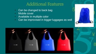 Additional Features
• Can be changed to back bag
• Mobile cover
• Available in multiple color
• Can be improvised in bigger luggages as well
 