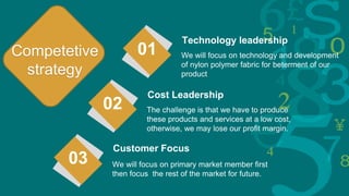 We will focus on technology and development
of nylon polymer fabric for beterment of our
product
Technology leadership
01
The challenge is that we have to produce
these products and services at a low cost,
otherwise, we may lose our profit margin.
Cost Leadership
02
We will focus on primary market member first
then focus the rest of the market for future.
Customer Focus
03
Competetive
strategy
 