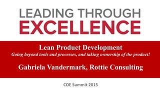 Lean Product Development
Going beyond tools and processes, and taking ownership of the product!
Gabriela Vandermark, Rottie Consulting
COE Summit 2015
 