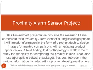 This PowerPoint presentation contains the research I have
carried out for a Proximity Alarm Sensor during its design phase.
I will include information in the form of a project device, design
images for making comparisons with an existing product
specification. A fault finding test methodology will allow me to
study the feasibility for comparing the product launch. I can also
use appropriate software packages that best represent the
various information included with a product development phase.
Proximity Alarm Sensor Project:
14/05/131 *Pictures included are respective of authors & the appropriate copyrights reserved.
 