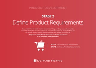 Define Product Requirements
STAGE 2
PRODUCT DEVELOPMENT
You’ve established the validity of a new product idea in Stage 1. In Stage 2, you will conduct the
research to identify the universe of features this new product could include. During this Stage you
will discover as many potential features as possible, and prioritize your feature list.
The goal is to include those features most sought after by customers
in the ﬁrst version of the new product.
STEP 1: Document List of Requirements
STEP 2: Analyze & Prioritize Requirements
 
