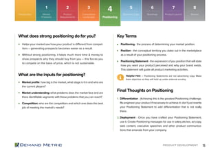15PRODUCT DEVELOPMENT
Positioning
4Introduction Market
Problems
1
Product
Requirements
2
Competitive
Landscape
3
Roadmap
6
Product Launch
7
Business Case
5
Review
8
Helps your market see how your product is different from compet-
itors – generating prospects becomes easier as a result.
Without strong positioning, it takes much more time & money to
show prospects why they should buy from you – this forces you
to compete on the basis of price, which is not sustainable.
Positioning - the process of determining your market position.
Position - the conceptual territory you stake out in the marketplace
as a result of your positioning process.
Positioning Statement - the expression of you position that will state
how you want your product perceived and why your brand exists.
This statement will guide all product marketing activities.
1. Differentiation - Achieving this is the greatest Positioning challenge.
Re-engineer your product if necessary to achieve it; don’t just rewrite
your Positioning Statement to add differentiation that is not really
there.
2. Deployment - Once you have crafted your Positioning Statement,
use it. Create Positioning messages for use in sales pitches, ad copy,
web content, executive speeches and other product communica-
tions that emanate from your company.
What does strong positioning do for you? Key Terms
Final Thoughts on Positioning
Helpful Hint – Positioning Statements are not advertising copy. Make
them objective so they will hold up under external scrutiny.
What are the inputs for positioning?
Market proﬁle: how big is the market, what stage is it in and who are
the current players?
Market understanding: what problems does the market face and are
there identiﬁable segments with these problems that you can reach?
Competition: who are the competitors and which one does the best
job of meeting the market’s needs?
 