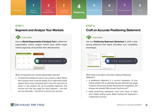 16PRODUCT DEVELOPMENT
To determine/validate for whom your product is ideal. Rarely
will a product have universal appeal, but it might have broad
appeal. Since most companies don’t have the resources to
launch a new product into all conceivable segments, this
process will help you target the ideal segment – one that
you can dominate – into which to launch your product.
A positioning statement is a succinct expression of your
market position that is externally focused, describes the target
customer and primary beneﬁt, references the competition, and
answers the question”Why should I buy from you?”
Great positioning statements result from hours of effort
and multiple editing cycles. Make drafting this statement a
collaborative process.
Segment and Analyze Your Markets Craft an Accurate Positioning Statement
STEP 1 STEP 2
Action Item Action Item
Use our Market Segmentation & Analysis Tool to determine
segmentation criteria, analyze market sizes, deﬁne target
market segments, and prioritize their attractiveness.
Use our Positioning Statement Worksheet to draft a posi-
tioning statement that clearly articulates your competitive
advantages.
Why is it important to do a market segmentation exercise? What needs to be kept in mind when crafting a Positioning
Statement?
V I E W R E S O U R C E
Positioning
4Introduction
V I E W R E S O U R C E
Market
Problems
1
Product
Requirements
2
Competitive
Landscape
3
Roadmap
6
Product Launch
7
Business Case
5
Review
8
 