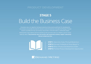 Build the Business Case
STAGE 5
A business case is an objective, fact-based assessment that presents justiﬁcation for developing the
new product, and provides the basis for internal or external investment, articulates the ﬁndings of market
research, quantiﬁes the risks and rewards, and provides a ﬁnancial model or cost/beneﬁt analysis.
Ideal business cases address both the potential up-side and down-side to an initiative, and are conser-
vative by nature. They should be clear and concise, well researched, evolving “organic” documents
that are revised over time.
STEP 1: Determine Costs, Pricing & Break-Even
STEP 2: Estimate Proﬁtability & Gross Margin %
STEP 3: Write a Product Development Charter
STEP 4: Prioritize Product Development Opportunities
PRODUCT DEVELOPMENT
 