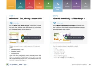 18PRODUCT DEVELOPMENT
Fixed and Variable Costs
Expected Demand
Proposed Price
Price
Unit Costs & Sales
Estimated Revenues
Cost of Good Sold
Sales & Marketing Costs
Gross Margin% & Projected Proﬁt/Loss
Determine Costs, Pricing & Break-Even Estimate Proﬁtability & Gross Margin %
STEP 1 STEP 2
Action Item Action Item
Use our Break Even Margin Analysis to determine variable
and ﬁxed costs, estimate sales, and identify unit contribution
and break-even points for new products.
Use our Product Proﬁtability Analysis Tool to estimate reve-
nues, costs, and gross margin to demonstrate the proposed
proﬁtability of your new product.
What do you need to know in order to determine the break-even
point?
Some of the inputs to developing product pricing are known, while
others are assumptions. The better your research is, the more accu-
rate your assumptions are, and in turn, your conﬁdence in the busi-
ness case for product development.
What elements are included in a proﬁtability analysis?
Business
Case
Introduction
5
V I E W R E S O U R C E V I E W R E S O U R C E
Market
Problems
1
Product
Requirements
2
Competitive
Landscape
3
Roadmap
6
Positioning
4
Product Launch
7
Review
8
 
