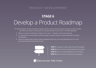 Develop a Product Roadmap
STAGE 6
The Product Roadmap is often the difference between product success and product failure. It guides the product develop-
ment effort and provides marketing with the necessary information to do its work. The Product Roadmap:
Maps out a product’s development strategy over the next 2 – 3 iterations of the product’s lifecycle
Is a mechanism for communicating a product’s strategy or release schedule to internal stakeholders, customers,
and prospects
Serves as a powerful tool to help the product development team say “yes” to the right features and “no” to the
many ad-hoc requests that bombard the team
STEP 1: Develop a High-Level Product Roadmap
STEP 2: Plan the Product Development Schedule
STEP 3: Plan for Future Releases of the Product
STEP 4: Build a Product Development Budget
PRODUCT DEVELOPMENT
 