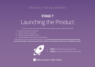Launching the Product
STAGE 7
The Product Launch is your process for taking new products to market. A solid launch plan will:
Set clear launch goals and objectives
Create early revenue momentum
Establish a strong competitive position
Lay the foundation for post-launch product marketing.
Factors that are crucial to a successful product launch include:process ownership, lead time for planning, project manage-
ment skills, marketing, a cross-functional launch team, effective communications, and adherence to a detailed launch plan.
STEP 1: Draft the Product Launch Plan
STEP 2: Create the Product Launch Checklist
PRODUCT DEVELOPMENT
 