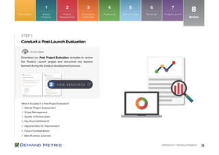 26PRODUCT DEVELOPMENT
1. Overall Project Assessment
2. Scope Management
3. Quality of Deliverables
4. Key Accomplishments
5. Opportunities for Improvement
6. Future Considerations
7. Best Practices Learned
Conduct a Post-Launch Evaluation
STEP 1
Action Item
Download our Post Project Evaluation template to review
the Product Launch project and document any lessons
learned during the product development process.
What is included in a Post Project Evaluation?
Review
8Introduction
V I E W R E S O U R C E
Market
Problems
1
Product
Requirements
2
Competitive
Landscape
3
Roadmap
6
Positioning
4
Product Launch
7
Business Case
5
 