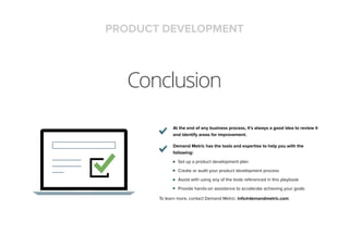 Conclusion
At the end of any business process, it’s always a good idea to review it
and identify areas for improvement.
Demand Metric has the tools and expertise to help you with the
following:
Set up a product development plan
Create or audit your product development process
Assist with using any of the tools referenced in this playbook
Provide hands-on assistance to accelerate achieving your goals
To learn more, contact Demand Metric: info@demandmetric.com
PRODUCT DEVELOPMENT
 