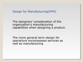 Design for Manufacturing(DFM)
The designers’ consideration of the
organization’s manufacturing
capabilities when designing a product.
The more general term design for
operations encompasses services as
well as manufacturing
 