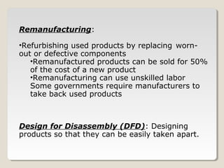 Remanufacturing:
•Refurbishing used products by replacing worn-
out or defective components
•Remanufactured products can be sold for 50%
of the cost of a new product
•Remanufacturing can use unskilled labor
Some governments require manufacturers to
take back used products
Design for Disassembly (DFD): Designing
products so that they can be easily taken apart.
 