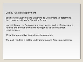 Quality Function Deployment
Begins with Studying and Listening to Customers to determine
the characteristics of a Superior Product
Market Research- Customers product needs and preferences are
refined and broken down into categories called customer
requirements
Weighted on relative importance to customer
The end result is a better understanding and focus on customer
 