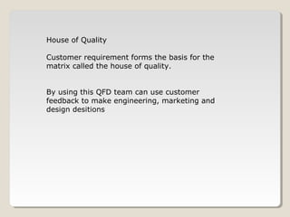 House of Quality
Customer requirement forms the basis for the
matrix called the house of quality.
By using this QFD team can use customer
feedback to make engineering, marketing and
design desitions
 