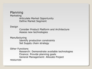 Planning
Marketing
Articulate Market Opportunity
Define Market Segment
Design
Consider Product Platform and Architecture
Assess new technologies
Manufacturing
Identify production constraints
Set Supply chain strategy
Other Functions
Research: Demonstrate available technologies
Finance: Provide planning goals
General Management: Allocate Project
resources
 