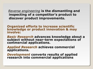Reverse engineering is the dismantling and
inspecting of a competitor’s product to
discover product improvements.
Organized efforts to increase scientific
knowledge or product innovation & may
involve:
Basic Research advances knowledge about a
subject without near-term expectations of
commercial applications.
Applied Research achieves commercial
applications.
Development converts results of applied
research into commercial applications
 