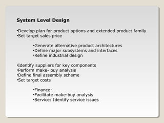 System Level Design
•Develop plan for product options and extended product family
•Set target sales price
•Generate alternative product architectures
•Define major subsystems and interfaces
•Refine industrial design
•Identify suppliers for key components
•Perform make- buy analysis
•Define final assembly scheme
•Set target costs
•Finance:
•Facilitate make-buy analysis
•Service: Identify service issues
 