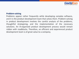 Problem-solving
Problems appear rather frequently while developing complex software,
and it is the product development team that solves them. Problem-solving
in product development involves the careful analysis of the problems,
thoughtful strategizing, and the implementation of the necessary
solutions. An ill-organized product development process would remain
ridden with roadblocks. Therefore, an efficient and experienced product
development team is of great value to a company.
 